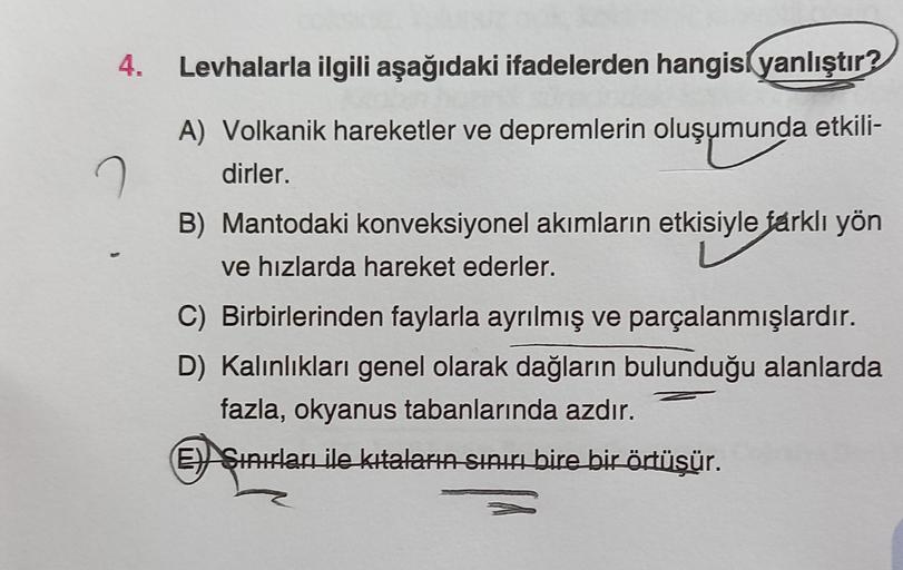 4. Levhalarla ilgili aşağıdaki ifadelerden hangisi yanlıştır?
A) Volkanik hareketler ve depremlerin oluşumunda etkili-
dirler.
B) Mantodaki konveksiyonel akımların etkisiyle farklı yön
ve hızlarda hareket ederler.
C) Birbirlerinden faylarla ayrılmış ve par