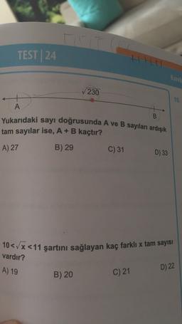 TEST24
th
Karel
230
15.
A
B
Yukarıdaki sayı doğrusunda A ve B sayıları ardışık
tam sayılar ise, A+B kaçtır?
C) 31
D) 33
A) 27
B) 29
10< x < 11 şartini sağlayan kaç farklı x tam sayısı
vardır?
A) 19
D) 22
B) 20
C) 21