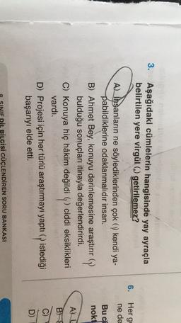 3.
Aşağıdaki cümlelerin hangisinde yay ayraçla
belirtilen yere virgül (9) getirilemez?
6.
Her g
ne de
Bu ci
nokt
Al insanların ne söylediklerinden çok ( kendi ya-
pabildiklerine odaklanmalıdır insan.
B) Ahmet Bey, konuyu derinlemesine araştırır (y
bulduğu sonuçları itinayla değerlendirirdi.
C) Konuya hiç hâkim değildi q ciddi eksiklikleri
vardı.
D) Projesi için her türlü araştırmayı yaptıq istediği
P
başarıyı elde etti.
AU
B) S
D)
SINIF DİL BİLGİSİ GÜÇLENDİREN SORU BANKASI
