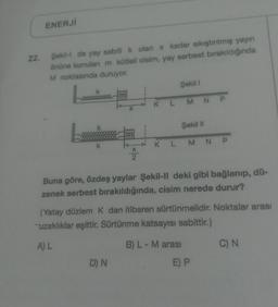 ENERJI
22.
Şekilde yay sabiti k olan x kadar sıkıştırılmış yayın
önüne konulan m kütlell cisim, yay serbest bırakıldığında
M noktasında duruyor.
Şekil 1
m
K L M NP
X
Şekil 11
m
k
K L M NP
X
2
Buna göre, özdeş yaylar Şekil-II deki gibi bağlanıp, dü-
zenek serbest bırakıldığında, cisim nerede durur?
(Yatay düzlem k dan itibaren sürtünmelidir. Noktalar arası
uzaklıklar eşittir. Sürtünme katsayısı sabittir.)
AL
B) L - M arası
C) N
D) N
E) P