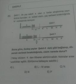 ENERJI
22.
Şekilde yay sabiti k olan x kadar sıkıştırılmış yayın
önüne konulan m kütlell cisim, yay serbest bırakıldığında
M noktasında duruyor.
Şekil 1
m
K L M NP
X
Şekil 11
m
k
K L M NP
X
2
Buna göre, özdeş yaylar Şekil-II deki gibi bağlanıp, dü-
zenek serbest bırakıldığında, cisim nerede durur?
(Yatay düzlem k dan itibaren sürtünmelidir. Noktalar arası
uzaklıklar eşittir. Sürtünme katsayısı sabittir.)
AL
B) L - M arası
C) N
D) N
E) P
