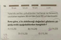 18.
15 cm
12 cm
10 cm
x cm
Yukarıda verilen çubuklardan herhangi üç tanesinin
uzunlukları toplamı 36 em'den fazla
50 cm'den kısadır.
Buna göre, x'in alabileceği değerleri gösteren en
geniş aralık aşağıdakilerden hangisidir?
A) (12,25)
B) (14,24)
C) (14,23)
ug
D) (13,23)
E) (13,26)
22