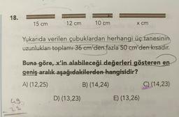 18.
15 cm
12 cm
10 cm
x cm
Yukarıda verilen çubuklardan herhangi üç tanesinin
uzunlukları toplamı 36 em'den fazla
50 cm'den kısadır.
Buna göre, x'in alabileceği değerleri gösteren en
geniş aralık aşağıdakilerden hangisidir?
A) (12,25)
B) (14,24)
C) (14,23)
ug
D) (13,23)
E) (13,26)
22
