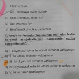 1. Filipin çukuru
1. Alp - Himalaya kıvrım kuşağı
III. Atlas Okyanusu ortası sırt
IV. San Andreas fay!
V. Eyjafjallajökull volkan patlaması
Yukarıda verilenlerin oluşumunda etkili olan levha
hareketi aşağıdakilerden hangisinde yanlış
eşleştirilmiştir?
A) I. Okyanusal levha ile kıtasal levhanın yaklaşması
B) II. İki kitasal levhanın yaklaşması
C) III. İki okyanusal levhanın yaklaşması
D) IV. Okyanussal levha ile kitasal levhanın yaklaşması
E) V. İki levhanın uzaklaşması
