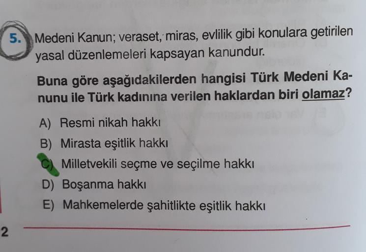 5. Medeni Kanun; veraset, miras, evlilik gibi konulara getirilen
yasal düzenlemeleri kapsayan kanundur.
Buna göre aşağıdakilerden hangisi Türk Medeni Ka-
nunu ile Türk kadınına verilen haklardan biri olamaz?
A) Resmi nikah hakkı
B) Mirasta eşitlik hakkı
Milletvekili seçme ve seçilme hakkı
D) Boşanma hakkı
E) Mahkemelerde şahitlikte eşitlik hakkı
2