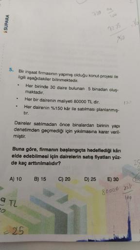 Bag
720
100
$ SUPARA
36
72.35
20
.
5. Bir inşaat firmasının yapmış olduğu konut projesi ile
ilgili aşağıdakiler bilinmektedir.
Her birinde 30 daire bulunan 5 binadan oluş.
maktadır.
Her bir dairenin maliyeti 80000 TL dir.
Her dairenin %150 kâr ile satılmas