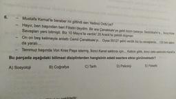 6.
Mustafa Kemal'le beraber mi gittindi sen Yedinci Ordu'ya?
Hayır, ben başından beri Filistin'deydim. Bir ara Çanakkale'ye geldi bizim batarya. Seddülbahir'e... Ikinci Kirte
Savaşları yeni bitmişti. Biz 10 Mayıs'ta vardık! 20 Aralık'ta çekildi düşman.
On on beş kelimeyle anlattı Cemil Çanakkale'yi... Oysa 55127 şehit verdik biz bu savaşlarda... 130 bini aşkın
da yaralı...
Temmuz başında Von Kres Paşa istemiş. İkinci Kanal saldırısı için... Kalktık gittik, ikinci defa saldırdık Kanal'a.
Bu parçada aşağıdaki bilimsel disiplinlerden hangisinin edebî eserlere etkisi görülmektedir?
A) Sosyoloji
B) Coğrafya
C) Tarih
D) Psikoloji
E) Felsefe
cekildedir:
