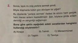 2. Sonra, layık mı imiş yerlere sermek şimdi,
Böyle düşmanla bütün gün dövüşen bir yiğidi?
Bu dizelerde "yerlere sermek” ifadesi ile sözün hem gerçek
hem mecaz anlamı kastedilmiştir. Şair, böylece şiirde anlam
derinliği ve zenginliği sağlamıştır.
Buna göre şairin aşağıdaki edebi sanatlardan hangisini
kullandığı söylenebilir?
A) Kinaye
B) Telmih C) Mecazımürsel
D) Teşbih E) Tevriye
