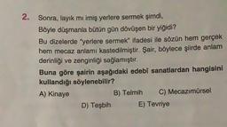 2. Sonra, layık mı imiş yerlere sermek şimdi,
Böyle düşmanla bütün gün dövüşen bir yiğidi?
Bu dizelerde "yerlere sermek” ifadesi ile sözün hem gerçek
hem mecaz anlamı kastedilmiştir. Şair, böylece şiirde anlam
derinliği ve zenginliği sağlamıştır.
Buna göre şairin aşağıdaki edebi sanatlardan hangisini
kullandığı söylenebilir?
A) Kinaye
B) Telmih C) Mecazımürsel
D) Teşbih E) Tevriye
