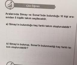 call
Çöz Öğren
Aralarında Simay ve Soner'inde bulunduğu 10 kişi ara-
sindan 5 kişilik takım seçilecektir.
a) Simay'ın bulunduğu kaç farklı takım oluşturulabilir?
b) Simay'ın bulunup, Soner'in bulunmadığı kaç farklı ta-
kim oluşturulabilir?