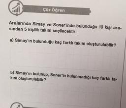 call
Çöz Öğren
Aralarında Simay ve Soner'inde bulunduğu 10 kişi ara-
sindan 5 kişilik takım seçilecektir.
a) Simay'ın bulunduğu kaç farklı takım oluşturulabilir?
b) Simay'ın bulunup, Soner'in bulunmadığı kaç farklı ta-
kim oluşturulabilir?
