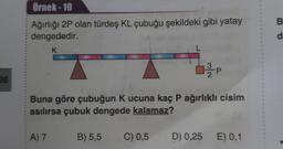 Örnek-10
B
Ağırlığı 2P olan türdeş KL çubuğu şekildeki gibi yatay
dengededir.
d
K
T
26
Buna göre çubuğun K ucuna kaç P ağırlıklı cisim
asılırsa çubuk dengede kalamaz?
A) 7
B) 5,5
C) 0,5
D) 0,25
E) 0,1