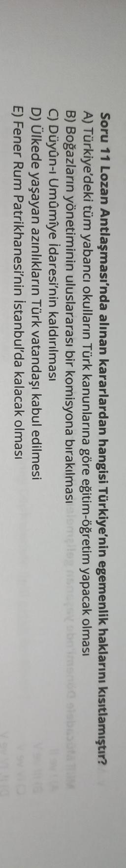 Soru 11 Lozan Antlaşması'nda alınan kararlardan hangisi Türkiye'nin egemenlik haklarını kısıtlamıştır?
A) Türkiye'deki tüm yabancı okulların Türk kanunlarına göre eğitim-öğretim yapacak olması
B) Boğazların yönetiminin uluslararası bir komisyona bırakılması olemet
C) Düyûn-i Umûmîye idaresi'nin kaldırılması
D) Ülkede yaşayan azınlıkların Türk vatandaşı kabul edilmesi
E) Fener Rum Patrikhanesi'nin İstanbul'da kalacak olması
