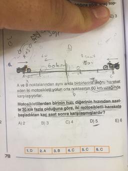 digina göre araç top-
E) 3
30
2390
02
6. Etx
bo
e saat
J
6.
Goku
3
A
A ve B noktalarından aynı anda birbirlerine doğru hareket
eden iki motosikletli yolun orta noktasının 60 km uzağında
karşılaşıyorlar.
Motosikletlilerden birinin hızı, diğerinin hızından saat-
te 30 km fazla olduğuna göre, iki motosikletli
harekete
başladıktan kaç saat sonra karşılaşmışlardır?
A) 2 B) 3 C) 4 D) 5
E) 6
2
1.D
2. A
3. B
4.C
5. C
6. C
78