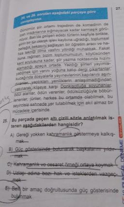 27.
25. ve 25. sorulan aşağıdaki parçaya göre
celana
Günümüz şir ortam trajedinin de komedinin de
rah imkânlanna sığmayacak kadar karmaşık görü-
muyor. Batı'da gelişen edebi türlerin keşfiyle birlikte
sinin bir tür olarak işlev kaybına uğradıği, toplumsal
belleğin bekasınj sağlayan bir öğretim aracı ve ha-
za tekniği olma vasfını yitirdiği muhakkak. Fakat
buna rağmen bizim toplumumuzun, köylüsünden
kent soylusuna kadar, şiir yazma noktasında hızını
alamadığı apaçık ortada. Yazdığı şiirleri yayimla-
yabilmek için varni yoğuna katup dergi çıkartanlar,
Kucağında dosyalarla yayınevlerinin kapılarını aşın-
diranin yaptıkları yeniliklerin anlaşılmadığından
yakınarak klişeye karşı Donkisotluğa soyunanlar.
ocul alanlar, ödün verenler, ödülsüzlüğüyle böbür-
lenenler, jüriler, herkes bu ortamda olabilmek, bu
seyircisiz sahnede yer tutabilmek için akıl almaz bir
mücadele içerisinde
ns
25. Bu parçada geçen altı çizili sözle anlatılmak is-
tenen aşağıdakilerden hangisidir?
A) Gereği yokken kabramanlık göstermeye kalkış-
mek
B) Güc gösterisinde bulunarak başkaların yıldır
mak
DENEME VAVINLARI
e) kahramanlik ve-cesaret örneği ortaya koymak
D- Uzlası adina-baz - ek ve isteklerden vazgec-
mek
Et Belh bir amaç doğrultusunda güç gösterisinde
bulunmak