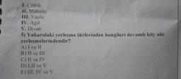 1. Çiftlik
II. Mahalle
III. Yayla
IV. Ağil
V. Divan
5) Yukarıdaki yerleşme türlerinden hangileri devamlı köy altı
yerleşmelerindendir?
A) I ve II
B) II ve III
C) II ve IV
D) 1.II ve V
E) III, IV ve V
