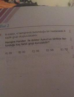 Test 2
7. 6 doktor, 4 hemşirenin bulunduğu bir hastanede 4
kişilik grup oluşturulacaktır.
Hemşire Handan ile doktor Aykut'un birlikte bu-
lunduğu kaç farkli grup kurulabilir?
D) 56
E) 72
C) 36
A) 28
B) 30