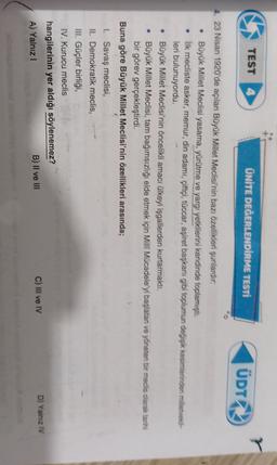 TEST 4
ÜNİTE DEĞERLENDİRME TESTÍ
ÜDT
4. 23 Nisan 1920'de açılan Büyük Millet Meclisi'nin bazı özellikleri şunlardır,
• Büyük Millet Meclisi yasama, yürütme ve yargı yetkilerini kendinde toplamıştı.
• İlk mecliste asker, memur, din adamı, çiftçi, tüccar, aşiret başkanı gibi toplumun dečjek kesimlerinden milletveki-
leri bulunuyordu.
• Büyük Millet Meclisi'nin öncelikli amacı ülkeyi işgallerden kurtarmaktı.
• Büyük Millet Meclisi, tam bağımsızlığı elde etmek için Milli Mücadeleyi başlatan ve yöneten bir medis olarak tarihi
bir görev gerçekleştirdi,
Buna göre Büyük Millet Meclisi'nin özellikleri arasında;
1. Savaş meclisi,
II. Demokratik meclis,
III. Güçler birliği,
IV. Kurucu meclis
hangilerinin yer aldığı söylenemez?
A) Yalnız!
B) II ve III
C) Il ve IV
D) Yalnız IV
