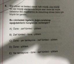 8.
Söz yazarı ve besteci olarak halk müziği, pop müziği
ve caz müziği alanlarında birçok eser veren bir müzik
üstadının film müziklerine de dokunmuş olması bizim için
büyük bir şanstır.
Bu cümledeki ögelerin doğru sıralanışı
aşağıdakilerin hangisinde verilmiştir?
A) Özne - zarf tümleci - yüklem
-
B) Zarf tümleci - Özne - yüklem
C) Özne - yer tamlayıcısı - zarf tümleci - yüklem
D) Özne - yüklem
E) Yer tamlayıcısı - Özne - zarf tümleci - yüklem
