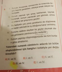 www
8. 1. Sunum; öncesinde, sonrasında ve sırasında bir-
çok hazırlık gerektiren, oldukça emek isteyen bir
faaliyettir.
II. Sunum yapmak için amaç belirlemek, kaynak
toplamak, sunum yapılacak yeri görmek, prova
ve onlarca işe girişmeniz gerekir.
III. Bu faaliyetin çok yönlü gereklerini de düşünerek
ne kadar zahmetli bir iş olduğuna karar verirsiniz.
IV. Sunumu sadece slayttan bir şeyler okumak ola-
rak görürseniz yanılırsınız bu nedenle.
V. Sunum yapmayı düşündüğünüzde ise tüm bunla-
ri göze almalısınız.
Yukarıdaki numaralı cümlelerin anlamlı bir bütün
oluşturabilmesi için hangileri birbiriyle yer değiş-
tirmelidir?
A) II. ve IV. B) I. ve II. C) II. ve V.
D) III. ve IV. E) I. ve IV.
D
