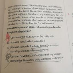 6.
Bizans imparatorunun ölümü üzerine Istanbul'da taht kavga-
lan başlamıştı. Imparator olmak isteyen Kantakuzen, Orhan
Bey'den yardım istedi. Osmanlıların desteği ile İstanbul'da
egemenlik sağlayan Kantakuzen imparatorluğunu ilan etti.
Türk kuvvetleri Sırp ve Bulgar saldırılarına karşı sık sık Bizans'a
yardım ettiler. Kantakuzen bu yardımlara karşılık Gelibolu Ya-
rimadası'ndaki Çimpe Kalesi'ni Osmanlılara verdi.
Bu metinde yer alan bilgilere bakılarak yargılarından
hangisine ulaşılamaz?
A) Osmanlıların Balkan egemenliği pekişmiştir.
B) Bizans iç karışıklıklar içerisindedir.
C) Bizans'ın içinde bulunduğu durum Osmanlıların
Rumeli'ye çıkmasını kolaylaştırmıştır.
Dy Osmanlı Devleti Bizans'ın iç işlerine karışmaktadır.
E) Osmanlılar Bizans'taki gelişmelerden yararlanmıştır.