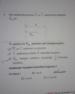 4.
Aynı düzlemde bulunan K ve I vektörlerinin bileşkesi
R KL dir.
RKL
K vektörü ile RKL şekildeki gibi olduğuna göre;
WK ve I vektörleri zıt yönlüdür.
. L vektörünün şiddeti K’ninkinden küçüktür.
11. RKL bileşke vektörün büyüklüğü L'ninkinden
büyüktür.
?
ifadelerden hangileri kesinlikle doğrudur?
A) Yalniz ! B) I ve II Hvet
D) I ve III
E) I, II ve III
1. ÜNİTE • Kuvvet ve Hareket 13
