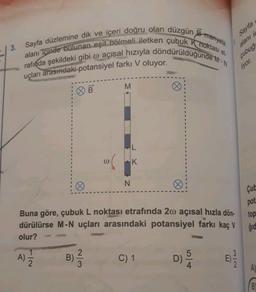 | 3. Sayfa düzlemine dik ve içeri doğru olan düzgün B manyetik
alanı içinde bulunan eşit bölmeli iletken çubuk k noktası el.
rafında şekildeki gibi w açısal hızıyla döndürüldüğünde -
Sayfa
alanı is
çubuğ
liyor.
uçları arasındaki potansiyel farkı V oluyor.
M
OB
L
0
K
N
Çube
pot
Buna göre, çubuk L noktası etrafında 20 açısal hızla dön.
dürülürse M-N uçları arasındaki potansiyel farkı kaç V
olur?
top
ģid
A) Ž
1
2
2
)
B)
WIN
C) 1
D)
E
El
NI
A)
B