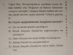 6.
A
2. Tuğrul Bey, Büveyhoğullarını yendikten sonra Ab-
R
basi halifesi ona "Doğunun ve Batının hükümdarı G
unvanını vermiştir." böylece Abbasi halifesi dini oto- 1
rite olarak kalırken siyasi üstünlük Türkler'e geçmiş-
Y
tir.
A
Bu bilgiler aşağıdakilerden hangisinin kanıtıdır? Y
1
A) Din ve devlet işlerinin ayrıldığının
N
B) Büyük Selçuklu Devleti'nin bağımsızlığını ka- E
V
zandığının
C) İslam dünyasında siyasi birliğin kurulduğunun
D) Abbasi Devleti'nin parçalandığının
E) Büyük Selçuklu Devleti'nin Irak'a hakim olduğu-
nun