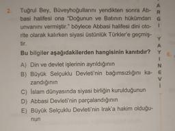 6.
A
2. Tuğrul Bey, Büveyhoğullarını yendikten sonra Ab-
R
basi halifesi ona "Doğunun ve Batının hükümdarı G
unvanını vermiştir." böylece Abbasi halifesi dini oto- 1
rite olarak kalırken siyasi üstünlük Türkler'e geçmiş-
Y
tir.
A
Bu bilgiler aşağıdakilerden hangisinin kanıtıdır? Y
1
A) Din ve devlet işlerinin ayrıldığının
N
B) Büyük Selçuklu Devleti'nin bağımsızlığını ka- E
V
zandığının
C) İslam dünyasında siyasi birliğin kurulduğunun
D) Abbasi Devleti'nin parçalandığının
E) Büyük Selçuklu Devleti'nin Irak'a hakim olduğu-
nun
