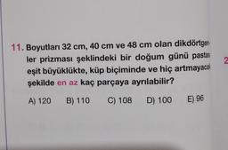 2
11. Boyutları 32 cm, 40 cm ve 48 cm olan dikdörtgen:
ler prizması şeklindeki bir doğum günü pastası
eşit büyüklükte, küp biçiminde ve hiç artmayacak
şekilde en az kaç parçaya ayrılabilir?
A) 120
B) 110
C) 108 D) 100
E) 96
