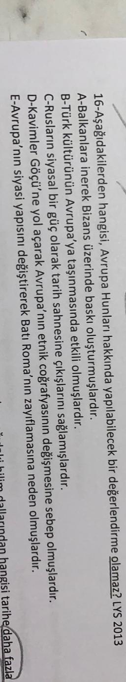 16-Aşağıdakilerden hangisi, Avrupa Hunları hakkında yapılabilecek bir değerlendirme olamaz? LYS 2013
A-Balkanlara inerek Bizans üzerinde baskı oluşturmuşlardır.
B-Türk kültürünün Avrupa'ya taşınmasında etkili olmuşlardır.
C-Rusların siyasal bir güç olarak tarih sahnesine çıkışlarını sağlamışlardır.
D-Kavimler Göçü'ne yol açarak Avrupa'nın etnik coğrafyasının değişmesine sebep olmuşlardır.
E-Avrupa'nın siyasi yapısını değiştirerek Batı Roma'nın zayıflamasına neden olmuşlardır.
hangisi tarihe daha fazla