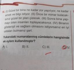 16. () Güzel bir bina ne kadar zor yapılıyor, ne kadar
emek ve bilgi istiyor. (II) Once bir mimar bulacak-
siniz güzel bir plan çizecek. (III) Sonra bina yap-
mayı bilen insanları toplayacaksınız. (IV) Binanın
gösterişli ve sağlam olmasını istiyorsanız en iyi
ustaları bulmanız şart.
Yukarıdaki numaralanmış cümlelerin hangisinde
ek eylem kullanılmıştır?
A). B) II. C) III. Div.