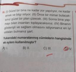 16. () Güzel bir bina ne kadar zor yapılıyor, ne kadar
emek ve bilgi istiyor. (II) Once bir mimar bulacak-
siniz güzel bir plan çizecek. (III) Sonra bina yap-
mayı bilen insanları toplayacaksınız. (IV) Binanın
gösterişli ve sağlam olmasını istiyorsanız en iyi
ustaları bulmanız şart.
Yukarıdaki numaralanmış cümlelerin hangisinde
ek eylem kullanılmıştır?
A). B) II. C) III. Div.
