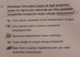 6.
Orta Asya Türk askerî yapısı ile ilgili araştırma
yapan bir öğrencinin ödevinde yer alan aşağıdaki
yargılardan hangisinin doğru olduğu söylenemez?
A) Türk ordusu kalabalık süvari birliklerinden oluşşur.
B) Onlu teşkilat yapısı ordunun yönetimini
kolaylaştırmıştır.
e
Denizcilik faaliyetlerine önem verilmiştir.
DJ Turan taktiği en yaygın savaş stratejisidir.
Mete Han'ın yaptığı örgütlenme pek çok millet
tarafından kullanılmıştır.