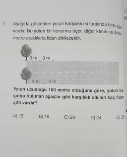 ő
S
Aşağıda gösterilen yolun karşılıklı iki tarafında birer agar
vardır. Bu yolun bir kenarına üçer, diğer kenarına dörder
metre aralıklarla fidan dikilecektir.
3 m
3 m
4 m
am
Yolun uzunluğu 180 metre olduğuna göre, yolun ba-
şında bulunan ağaçlar gibi karşılıklı dikilen kaç fidan
çifti vardır?
E
A) 15
B) 18
C) 20
D) 24
E) 25
