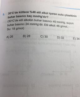 5. 30°C'de kütlece %46 etil alkol içeren sulu çözeltinin
buhar basıncı kaç mmHg'dır?
(30°C'de etil alkolün buhar basıncı 40 mmHg, suyun
buhar basıncı 24 mmHg'dir. Etil alkol: 46 g/mol,
Su: 18 g/mol)
A) 26
B) 28
C) 30
D) 32
E) 34