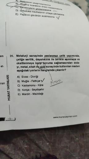 A) Matbaanın yaygınlaşmasına
B) Akdeniz ticaretinin önem kazanmasına
C) Derebeylerin güçlenmesine
D) Ortodoks mezhebinin ortaya çıkmasına
E) Papanin gücünün azalmasına
en
20. Metalurji sanayinde paslanmaz çelik yapımında,
çeliğe sertlik, dayanıklılık ile birlikte aşınmaya ve
oksitlenmeye karşi koruma sağlamasından dola-
yı, metal, silah ve uzay sanayinde kullanılan maden
aşağıdaki yerlerin hangisinde çıkarılır?
et
unan
Krom
A) Sivas - Divriği
B) Muğla - Fethiye
C) Kastamonu - Küre
D) Konya - Seydişehir
E) Mardin - Mazıdağı
-
MURAT YAYINLARI
www.muratyayınlari.com
5-