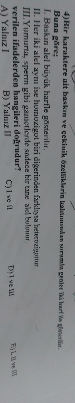 4)Bir karaktere ait baskın ve çekinik özelliklerin kalıtımından sorumlu genler iki harf ile gösterilir.
Buna göre;
I. Baskın alel büyük harfle gösterilir.
II. Her iki alel aynı ise homozigot biri diğerinden farklıysa heterozigottur.
III. Yumurta, sperm gibi gametlerde sadece bir tane alel bulunur.
verilen ifadelerden hangileri doğrudur?
D) I ve III
EL. Il ve III
A) Yalnız I
C) I ve II
B) Yalnız II