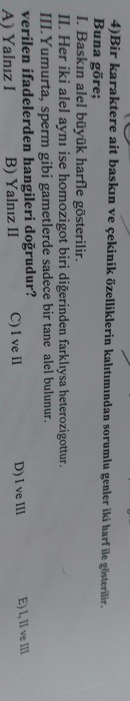 4)Bir karaktere ait baskın ve çekinik özelliklerin kalıtımından sorumlu genler iki harf ile gösterilir.
Buna göre;
I. Baskın alel büyük harfle gösterilir.
II. Her iki alel aynı ise homozigot biri diğerinden farklıysa heterozigottur.
III. Yumurta, sperm gibi gametlerde sadece bir tane alel bulunur.
verilen ifadelerden hangileri doğrudur?
D) I ve III
EL. Il ve III
A) Yalnız I
C) I ve II
B) Yalnız II
