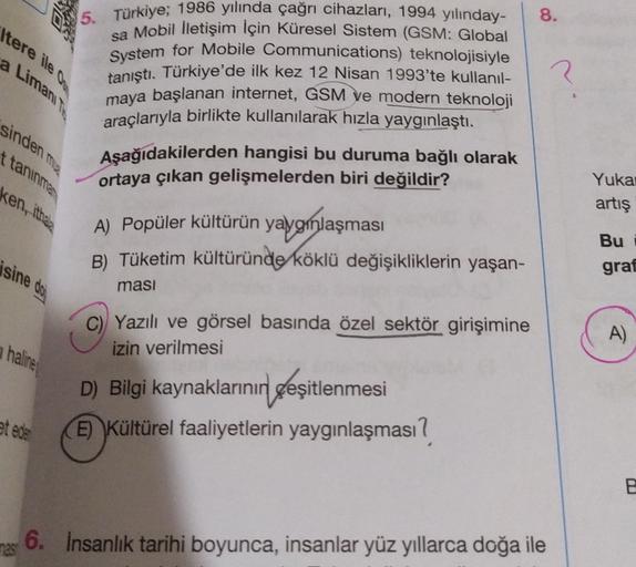 M
8.
\tere ile
a Limanity
3
sinden ma
ttaninmar
5. Türkiye; 1986 yılında çağrı cihazları, 1994 yılınday-
sa Mobil İletişim İçin Küresel Sistem (GSM: Global
System for Mobile Communications) teknolojisiyle
tanıştı
. Türkiye'de ilk kez 12 Nisan 1993'te kullanıl-
maya başlanan internet, GSM ve modern teknoloji
araçlarıyla birlikte kullanılarak hızla yaygınlaştı.
Aşağıdakilerden hangisi bu duruma bağlı olarak
ortaya çıkan gelişmelerden biri değildir?
A) Popüler kültürün yaygınlaşması
B) Tüketim kültüründe köklü değişikliklerin yaşan-
ken, ithala
Yuka
artış
Bu
graf
isine dos
masi
C) Yazılı ve görsel basında özel sektör girişimine
izin verilmesi
A)
haline
D) Bilgi kaynaklarının çeşitlenmesi
E) Kültürel faaliyetlerin yaygınlaşması?
at ede
B
6. Insanlık tarihi boyunca, insanlar yüz yıllarca doğa ile