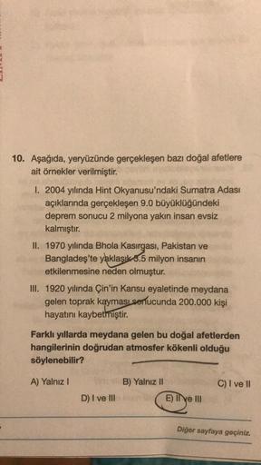 10. Aşağıda, yeryüzünde gerçekleşen bazı doğal afetlere
ait örnekler verilmiştir.
1. 2004 yılında Hint Okyanusu'ndaki Sumatra Adası
açıklarında gerçekleşen 9.0 büyüklüğündeki
deprem sonucu 2 milyona yakın insan evsiz
kalmıştır.
II. 1970 yılında Bhola Kasırgası, Pakistan ve
Bangladeş'te yaklaşık 3.5 milyon insanın
etkilenmesine neden olmuştur.
III. 1920 yılında Çin'in Kansu eyaletinde meydana
gelen toprak kayması
sonucunda 200.000 kişi
hayatını kaybetmiştir
.
Farklı yıllarda meydana gelen bu doğal afetlerden
hangilerinin doğrudan atmosfer kökenli olduğu
söylenebilir?
A) Yalnız!
B) Yalnız II
C) I ve II
D) I ve III
E) I e II
Diğer sayfaya geçiniz.