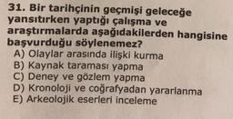 31. Bir tarihçinin geçmişi geleceğe
yansıtırken yaptığı çalışma ve
araştırmalarda aşağıdakilerden hangisine
başvurduğu söylenemez?
A) Olaylar arasında ilişki kurma
B) Kaynak taraması yapma
C) Deney ve gözlem yapma
D) Kronoloji ve coğrafyadan yararlanma
E) Arkeolojik eserleri inceleme