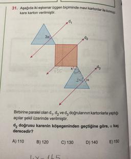 31. Aşağıda iki eşkenar üçgen biçiminde mavi kartonlar ile kırmızı
kare karton verilmiştir.
dy
3x
d2
X
d3
135
3x Na
1:
Birbirine paralel olan dy, dy ve dz doğrularının kartonlarla yaptığı
açılar şekil üzerinde verilmiştir.
da doğrusu karenin köşegeninden geçtiğine göre, a kaç
derecedir?
A) 110
B) 120
C) 130
D) 140
E) 150
ly
