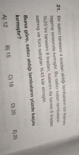 21. Bir satici tanesini 4 liradan aldığı lambaların bir kısmını
taşıma sırasında kırmıştır. Bu satici kalan lambaların
%25'ini tanesini 8 liradan, kalanını da tanesi 6 liradan
satmış ve tüm satıştan %43 kâr etmiştir.
Buna göre, satıcı aldığı lambaların yüzde kaçını
kırmıştır?
E) 25
D) 20
C) 18
B) 15
A) 12
