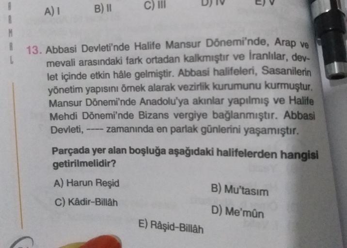 B) II
A) 1
C) III
13. Abbasi Devleti'nde Halife Mansur Dönemi'nde, Arap ve
mevali arasındaki fark ortadan kalkmıştır ve İranlılar, der
let içinde etkin hâle gelmiştir. Abbasi halifeleri, Sasanilerin
yönetim yapısını ömek alarak vezirlik kurumunu kurmuştur.
Mansur Dönemi'nde Anadolu'ya akınlar yapılmış ve Halife
Mehdi Dönemi'nde Bizans vergiye bağlanmıştır. Abbasi
Devleti, ---- zamanında en parlak günlerini yaşamıştır.
Parçada yer alan boşluğa aşağıdaki halifelerden hangisi
getirilmelidir?
A) Harun Reşid
B) Mu'tasim
C) Kâdir-Billah
D) Me'mûn
E) Râşid-Billah
