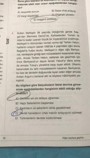 ila-
Buna göre Istanbul
masında etkili olan unsur aşağıdakilerden hangisi-
dir?
B) Gaza cihat anlayışı
D) Oligarşik yönetim
A) Jeopolitik konum
C) Vergi düşüklüğü
E) Hoşgörü politikası
ine
can-
Det-
a
ri-
lla
ari,
bu
k-
ini
Sultan Melikşah 38 yaşında öldüğünde geride kaş-
gar'dan Marmara Denizi'ne, Kafkaslardan Yemen ve
Aden'e kadar uzanan büyük bir imparatorluk bırakmıştı.
Melikşah'ın ölümünden hemen sonra eşi Terken Hatun,
halifenin onayını alarak 1092'de 4 yaşındaki oğlu adına
Bağdat'ta hutbe okuttu. Melikşah'ın diğer oğlu Berkya-
ruk, kardeşiyle girdiği taht mücadelesini kazanarak tahta
çıktı. Ancak Terken Hatun, saltanatı ele geçirmek için
önce Berkyaruk'un dayısı İsmail Yakuti'yi daha sonra
da amcası Tutuş'u yönetime karşı isyan ettirdi. Ülkenin
batısındaki bu taht mücadelelerini kazanan Berkyaruk,
bu kez de devletin doğusunda isyan eden diğer amcası
Arslan Argun'u bertaraf etti ve böylece hâkimiyetini pe-
kiştirdi.
Bu bilgilere göre Selçukluların fetret devrine girme-
sinde aşağıdakilerden hangisinin etkili olduğu söy-
Tenebilir?
se
en
r.
A) Devletin sık sık istilaya uğraması
B) Haçlı Seferlerinin başlaması
C) Kadınların ve askerlerin tahta geçebilmesi
D) Devlet hanedanın ortak malıdır anlayışının sürmesi
E) Türkmenlerin devlete küstürülmesi
12
Diğer sayfaya geçiniz.