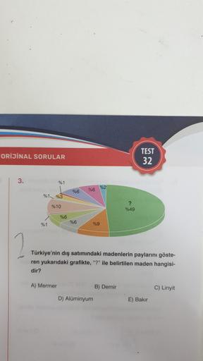 ORİJİNAL SORULAR
TEST
32
3.
%1
%62
%6
966
%1%3
%10
?
%49
%6
%6
%1
%9
2
Türkiye'nin dış satımındaki madenlerin paylarını göste-
ren yukarıdaki grafikte, "?" ile belirtilen maden hangisi-
dir?
A) Mermer
B) Demir
C) Linyit
D) Alüminyum
E) Bakır