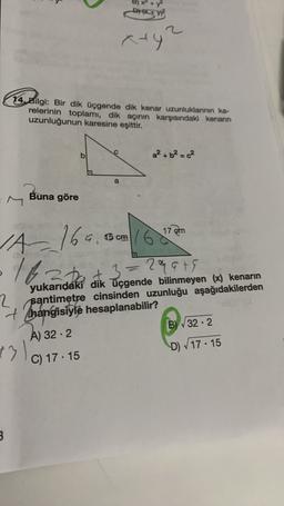 DW
aty
14. Bilgi: Bir dik üçgende dik kenar uzunluklarının ka-
relerinin toplamı, dik açının karşısındak kenarın
uzunluğunun karesine eşittir.
b
a² + b² = c²
a
Buna göre
17
7 em
6 cm
late at
1A169.
+3=2qats
33
yukarıdaki dik üçgende bilinmeyen (x) kenarın
2 santimetre cinsinden uzunluğu aşağıdakilerden
+ Thangisiyle hesaplanabilir?
A) 32.2
B) V32.2
C) 17.15
D 17 - 15
13
3