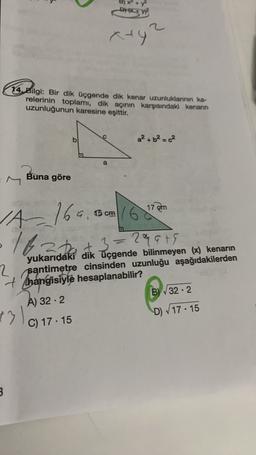 DW
aty
14. Bilgi: Bir dik üçgende dik kenar uzunluklarının ka-
relerinin toplamı, dik açının karşısındak kenarın
uzunluğunun karesine eşittir.
b
a² + b² = c²
a
Buna göre
17
7 em
6 cm
late at
1A169.
+3=2qats
33
yukarıdaki dik üçgende bilinmeyen (x) kenarın
2 santimetre cinsinden uzunluğu aşağıdakilerden
+ Thangisiyle hesaplanabilir?
A) 32.2
B) V32.2
C) 17.15
D 17 - 15
13
3
