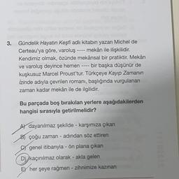 3.
-
----
Gündelik Hayatın Keşfi adlı kitabın yazarı Michel de
Certeau'ya göre, varoluş mekân ile ilişkilidir.
Kendimiz olmak, özünde mekânsal bir pratiktir. Mekân
ve varoluş deyince hemen bir başka düşünür de
kuşkusuz Marcel Proust'tur. Türkçeye Kayıp Zamanın
İzinde adıyla çevrilen romanı, başlığında vurgulanan
zaman kadar mekân ile de ilgilidir.
Bu parçada boş bırakılan yerlere aşağıdakilerden
hangisi sırasıyla getirilmelidir?
Al dayanılmaz şekilde - karşımıza çıkan
B) çoğu zaman - adından söz ettiren
genel itibarıyla - ön plana çıkan
D) kaçınılmaz olarak - akla gelen
FY her şeye rağmen - zihnimize kazınan